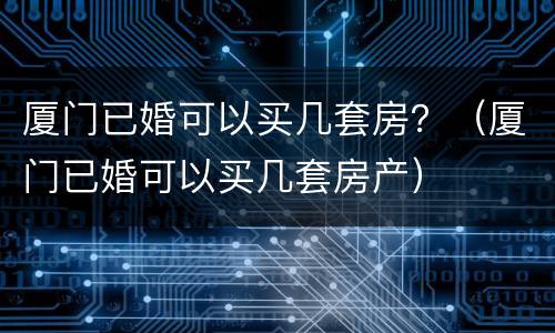厦门已婚可以买几套房？（厦门已婚可以买几套房产）