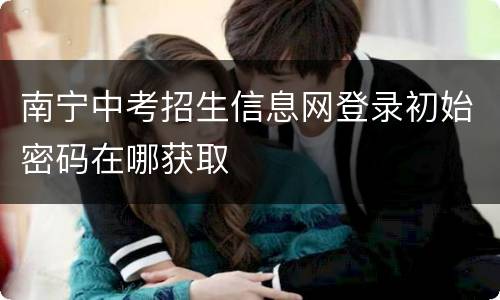 南宁中考招生信息网登录初始密码在哪获取