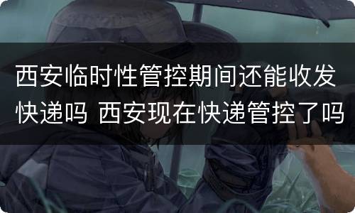 西安临时性管控期间还能收发快递吗 西安现在快递管控了吗