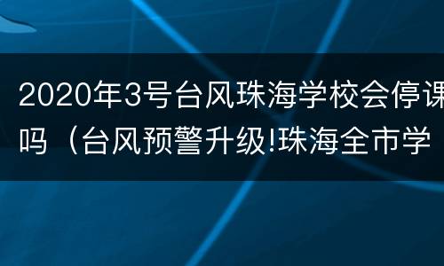 2020年3号台风珠海学校会停课吗（台风预警升级!珠海全市学校停课）