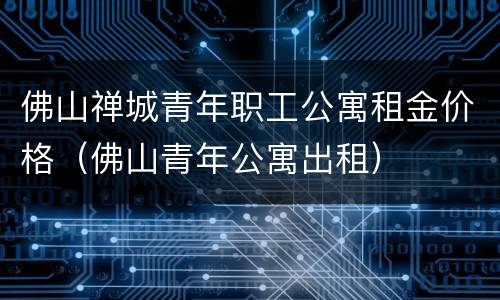 佛山禅城青年职工公寓租金价格（佛山青年公寓出租）