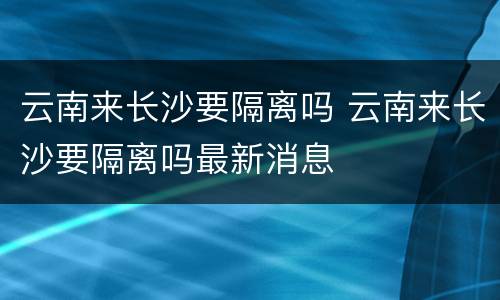 云南来长沙要隔离吗 云南来长沙要隔离吗最新消息