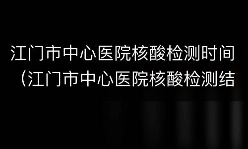江门市中心医院核酸检测时间（江门市中心医院核酸检测结果）
