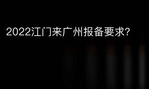2022江门来广州报备要求？