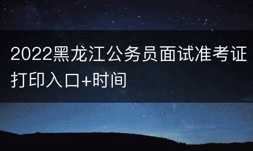 2022黑龙江公务员面试准考证打印入口+时间