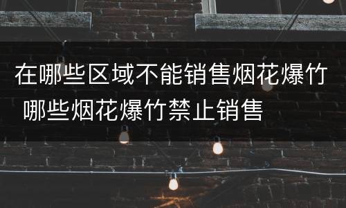 在哪些区域不能销售烟花爆竹 哪些烟花爆竹禁止销售