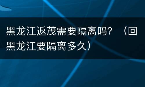 黑龙江返茂需要隔离吗？（回黑龙江要隔离多久）