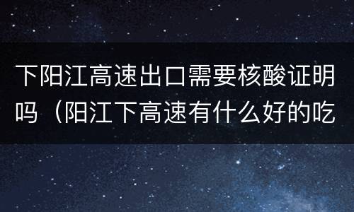 下阳江高速出口需要核酸证明吗（阳江下高速有什么好的吃饭的地方）