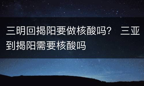 三明回揭阳要做核酸吗？ 三亚到揭阳需要核酸吗