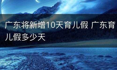 广东将新增10天育儿假 广东育儿假多少天