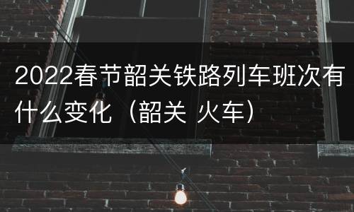 2022春节韶关铁路列车班次有什么变化（韶关 火车）