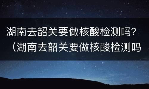 湖南去韶关要做核酸检测吗？（湖南去韶关要做核酸检测吗）