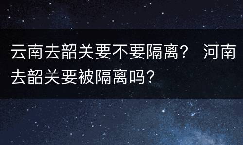 云南去韶关要不要隔离？ 河南去韶关要被隔离吗?