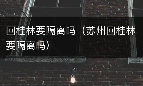 回桂林要隔离吗（苏州回桂林要隔离吗）