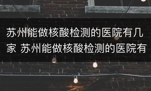 苏州能做核酸检测的医院有几家 苏州能做核酸检测的医院有几家啊
