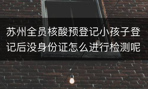 苏州全员核酸预登记小孩子登记后没身份证怎么进行检测呢？