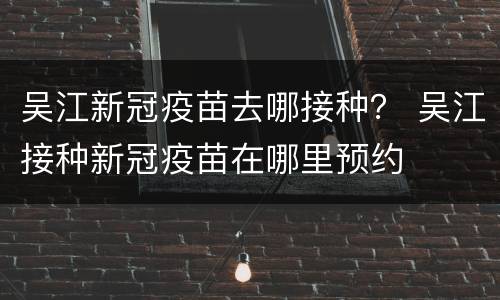 吴江新冠疫苗去哪接种？ 吴江接种新冠疫苗在哪里预约