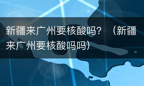 新疆来广州要核酸吗？（新疆来广州要核酸吗吗）