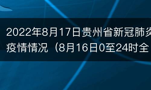 2022年8月17日贵州省新冠肺炎疫情情况（8月16日0至24时全国新冠肺炎疫情）