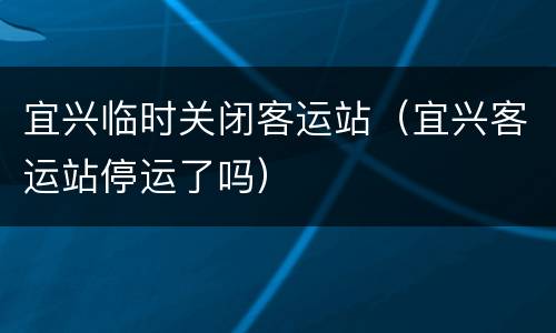宜兴临时关闭客运站（宜兴客运站停运了吗）