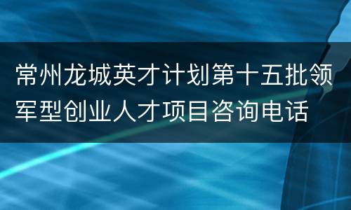 常州龙城英才计划第十五批领军型创业人才项目咨询电话