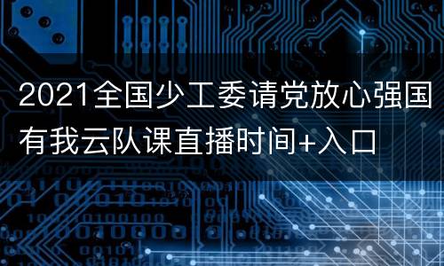 2021全国少工委请党放心强国有我云队课直播时间+入口