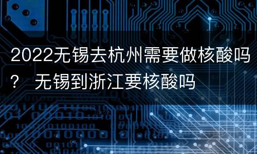 2022无锡去杭州需要做核酸吗？ 无锡到浙江要核酸吗
