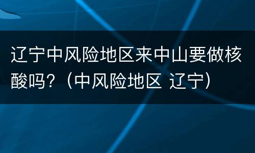 辽宁中风险地区来中山要做核酸吗?（中风险地区 辽宁）