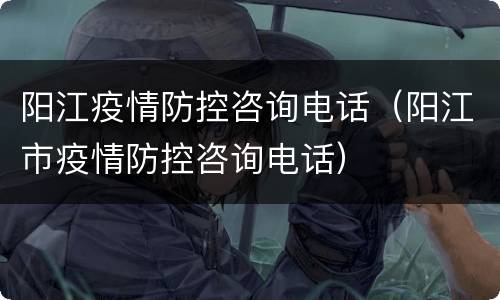 阳江疫情防控咨询电话（阳江市疫情防控咨询电话）