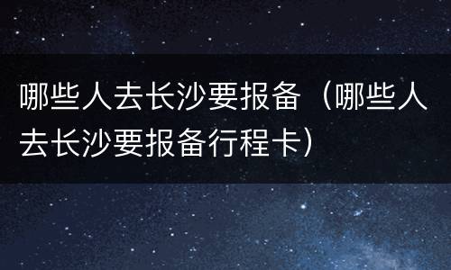 哪些人去长沙要报备（哪些人去长沙要报备行程卡）