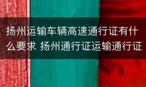 扬州运输车辆高速通行证有什么要求 扬州通行证运输通行证