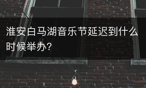 淮安白马湖音乐节延迟到什么时候举办？