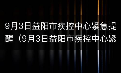 9月3日益阳市疾控中心紧急提醒（9月3日益阳市疾控中心紧急提醒核酸）