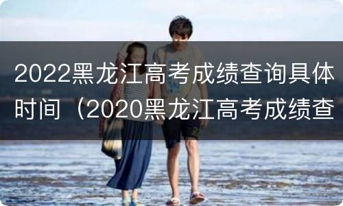 2022黑龙江高考成绩查询具体时间（2020黑龙江高考成绩查询时间）
