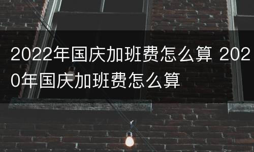 2022年国庆加班费怎么算 2020年国庆加班费怎么算