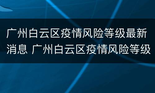 广州白云区疫情风险等级最新消息 广州白云区疫情风险等级划分