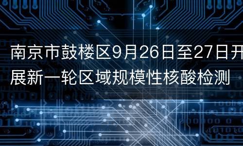 南京市鼓楼区9月26日至27日开展新一轮区域规模性核酸检测