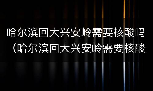 哈尔滨回大兴安岭需要核酸吗（哈尔滨回大兴安岭需要核酸吗现在）