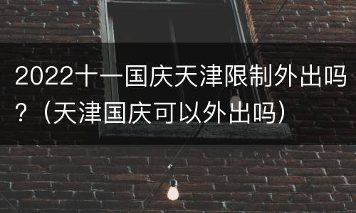 2022十一国庆天津限制外出吗?（天津国庆可以外出吗）