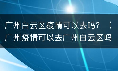 广州白云区疫情可以去吗？（广州疫情可以去广州白云区吗）