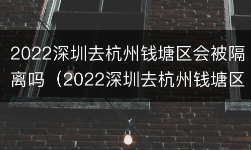 2022深圳去杭州钱塘区会被隔离吗（2022深圳去杭州钱塘区会被隔离吗现在）