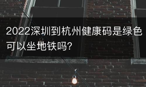 2022深圳到杭州健康码是绿色可以坐地铁吗？