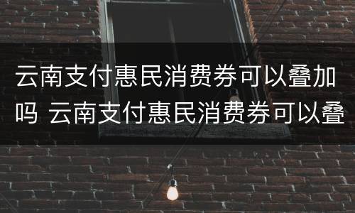 云南支付惠民消费券可以叠加吗 云南支付惠民消费券可以叠加吗