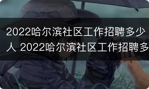 2022哈尔滨社区工作招聘多少人 2022哈尔滨社区工作招聘多少人报名