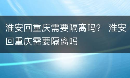 淮安回重庆需要隔离吗？ 淮安回重庆需要隔离吗