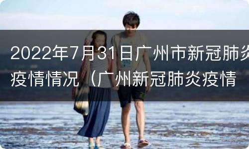 2022年7月31日广州市新冠肺炎疫情情况（广州新冠肺炎疫情报告）