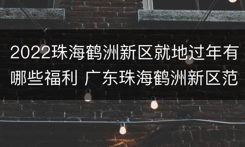 2022珠海鹤洲新区就地过年有哪些福利 广东珠海鹤洲新区范围