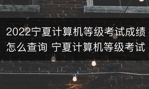 2022宁夏计算机等级考试成绩怎么查询 宁夏计算机等级考试时间