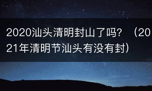 2020汕头清明封山了吗？（2021年清明节汕头有没有封）