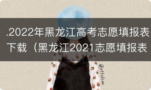 .2022年黑龙江高考志愿填报表下载（黑龙江2021志愿填报表）